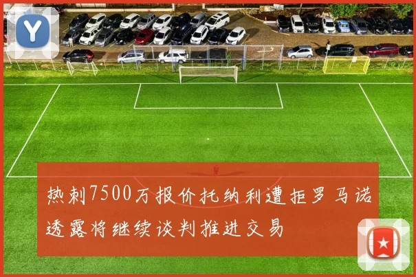 热刺7500万报价托纳利遭拒罗马诺透露将继续谈判推进交易