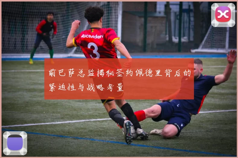 前巴萨总监揭秘签约佩德里背后的紧迫性与战略考量