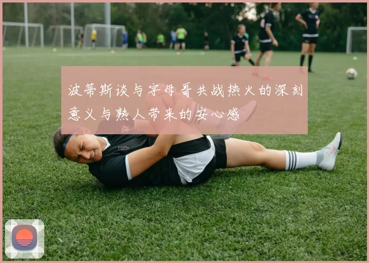 波蒂斯谈与字母哥共战热火的深刻意义与熟人带来的安心感
