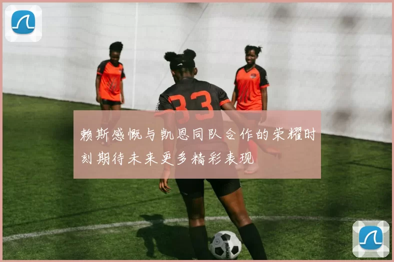 赖斯感慨与凯恩同队合作的荣耀时刻期待未来更多精彩表现