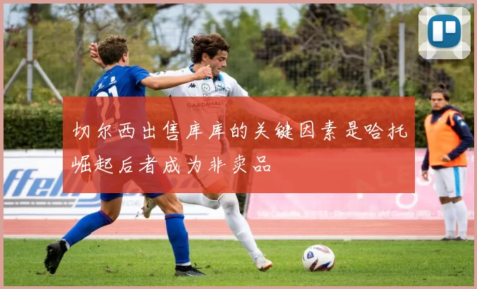 切尔西出售库库的关键因素是哈托崛起后者成为非卖品