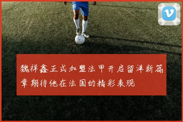 魏祥鑫正式加盟法甲开启留洋新篇章期待他在法国的精彩表现