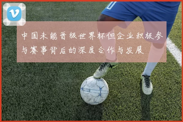 中国未能晋级世界杯但企业积极参与赛事背后的深度合作与发展