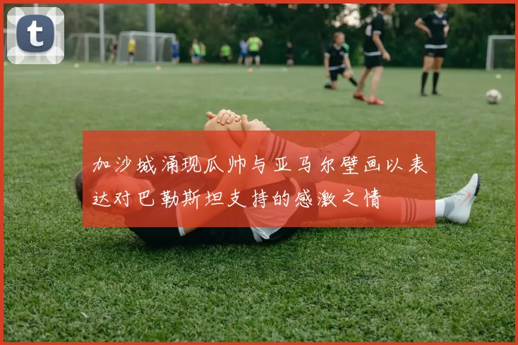 加沙城涌现瓜帅与亚马尔壁画以表达对巴勒斯坦支持的感激之情