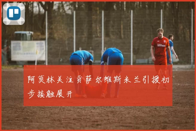 阿莫林关注贡萨尔维斯米兰引援初步接触展开