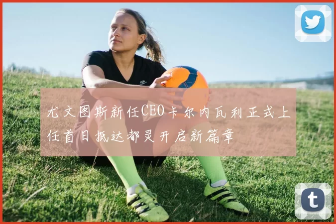 尤文图斯新任CEO卡尔内瓦利正式上任首日抵达都灵开启新篇章