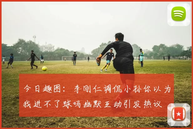 今日趣图：李刚仁调侃小孙你以为我进不了球吗幽默互动引发热议