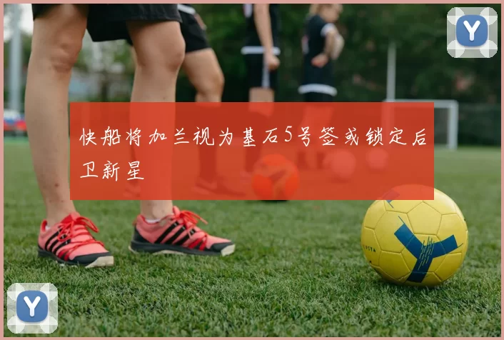 快船将加兰视为基石5号签或锁定后卫新星